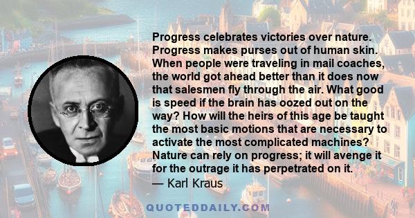 Progress celebrates victories over nature. Progress makes purses out of human skin. When people were traveling in mail coaches, the world got ahead better than it does now that salesmen fly through the air. What good is
