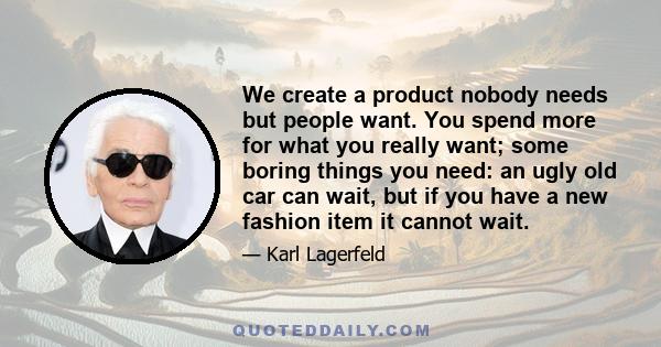 We create a product nobody needs but people want. You spend more for what you really want; some boring things you need: an ugly old car can wait, but if you have a new fashion item it cannot wait.