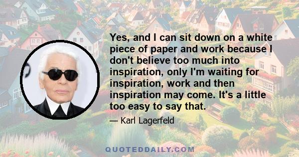 Yes, and I can sit down on a white piece of paper and work because I don't believe too much into inspiration, only I'm waiting for inspiration, work and then inspiration may come. It's a little too easy to say that.
