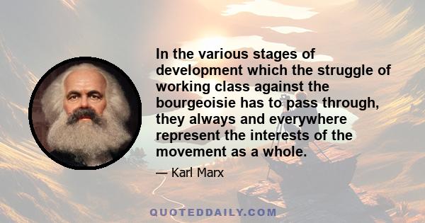 In the various stages of development which the struggle of working class against the bourgeoisie has to pass through, they always and everywhere represent the interests of the movement as a whole.