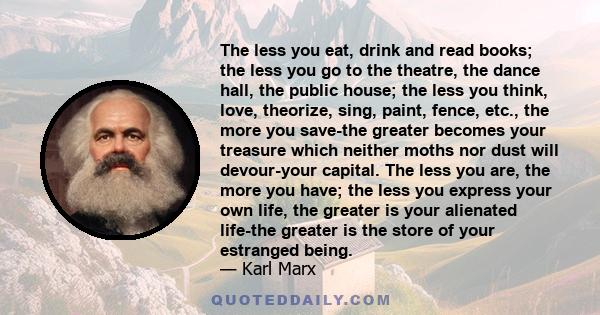The less you eat, drink and read books; the less you go to the theatre, the dance hall, the public house; the less you think, love, theorize, sing, paint, fence, etc., the more you save-the greater becomes your treasure