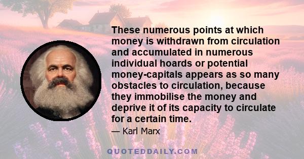 These numerous points at which money is withdrawn from circulation and accumulated in numerous individual hoards or potential money-capitals appears as so many obstacles to circulation, because they immobilise the money