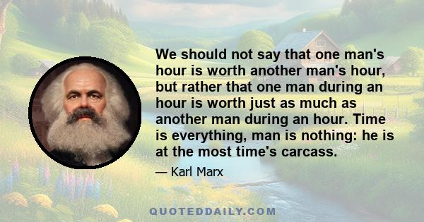We should not say that one man's hour is worth another man's hour, but rather that one man during an hour is worth just as much as another man during an hour. Time is everything, man is nothing: he is at the most time's