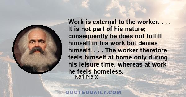 Work is external to the worker. . . . It is not part of his nature; consequently he does not fulfill himself in his work but denies himself. . . . The worker therefore feels himself at home only during his leisure time,