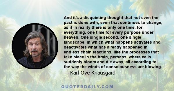 And it's a disquieting thought that not even the past is done with, even that continues to change, as if in reality there is only one time, for everything, one time for every purpose under heaven. One single second, one