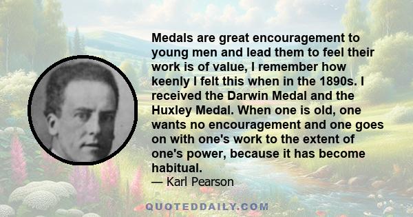 Medals are great encouragement to young men and lead them to feel their work is of value, I remember how keenly I felt this when in the 1890s. I received the Darwin Medal and the Huxley Medal. When one is old, one wants