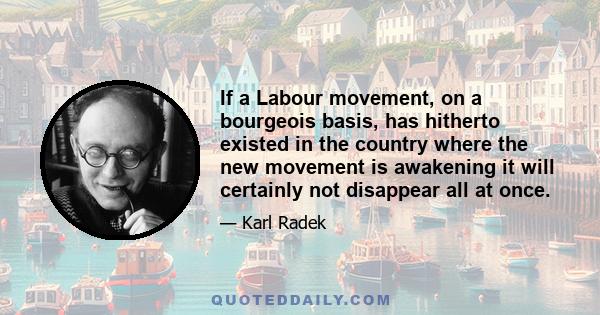 If a Labour movement, on a bourgeois basis, has hitherto existed in the country where the new movement is awakening it will certainly not disappear all at once.