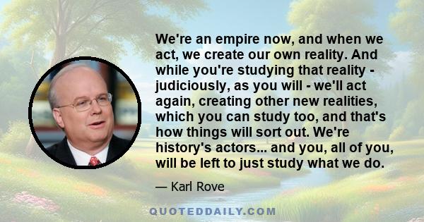 We're an empire now, and when we act, we create our own reality. And while you're studying that reality - judiciously, as you will - we'll act again, creating other new realities, which you can study too, and that's how