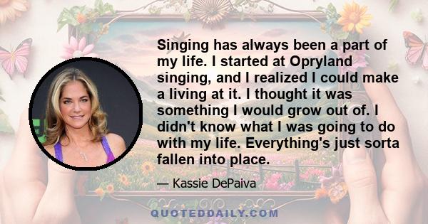 Singing has always been a part of my life. I started at Opryland singing, and I realized I could make a living at it. I thought it was something I would grow out of. I didn't know what I was going to do with my life.