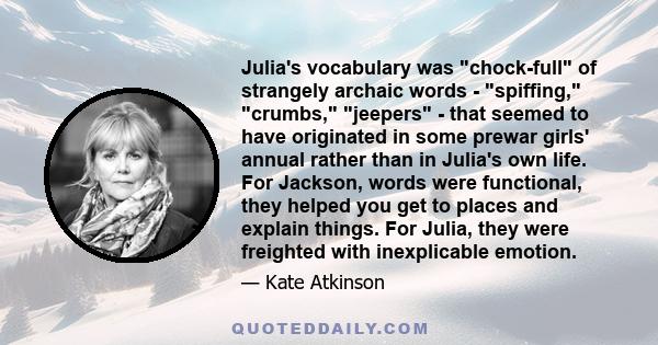 Julia's vocabulary was chock-full of strangely archaic words - spiffing, crumbs, jeepers - that seemed to have originated in some prewar girls' annual rather than in Julia's own life. For Jackson, words were functional,