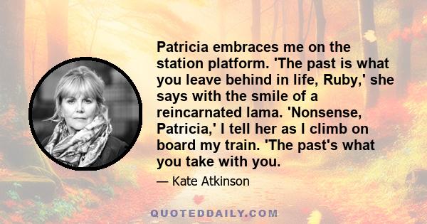 Patricia embraces me on the station platform. 'The past is what you leave behind in life, Ruby,' she says with the smile of a reincarnated lama. 'Nonsense, Patricia,' I tell her as I climb on board my train. 'The past's
