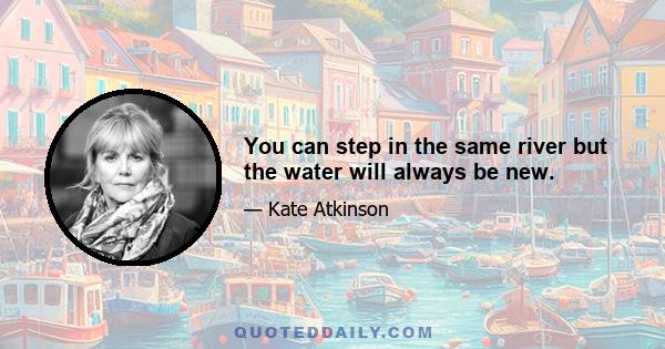 You can step in the same river but the water will always be new.