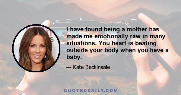 I have found being a mother has made me emotionally raw in many situations. You heart is beating outside your body when you have a baby.