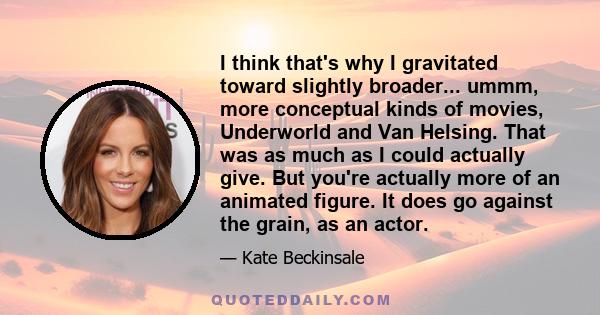 I think that's why I gravitated toward slightly broader... ummm, more conceptual kinds of movies, Underworld and Van Helsing. That was as much as I could actually give. But you're actually more of an animated figure. It