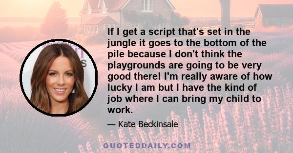 If I get a script that's set in the jungle it goes to the bottom of the pile because I don't think the playgrounds are going to be very good there! I'm really aware of how lucky I am but I have the kind of job where I