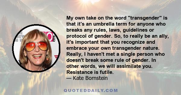 My own take on the word transgender is that it's an umbrella term for anyone who breaks any rules, laws, guidelines or protocol of gender. So, to really be an ally, it's important that you recognize and embrace your own