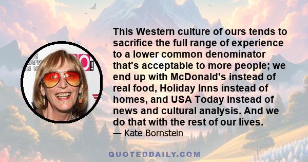 This Western culture of ours tends to sacrifice the full range of experience to a lower common denominator that's acceptable to more people; we end up with McDonald's instead of real food, Holiday Inns instead of homes,