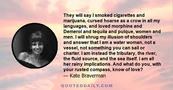 They will say I smoked cigarettes and marijuana, cursed hoarse as a crow in all my languages, and loved morphine and Demerol and tequila and pulque, women and men. I will shrug my illusion of shoulders and answer that I