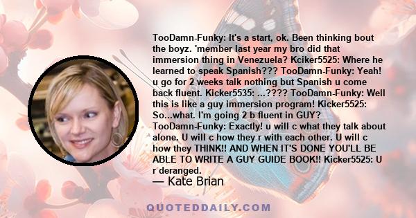 TooDamn-Funky: It's a start, ok. Been thinking bout the boyz. 'member last year my bro did that immersion thing in Venezuela? Kciker5525: Where he learned to speak Spanish??? TooDamn-Funky: Yeah! u go for 2 weeks talk