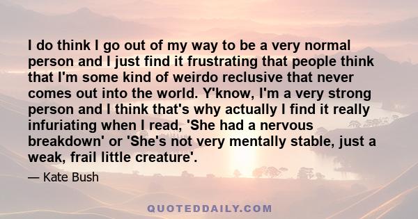 I do think I go out of my way to be a very normal person and I just find it frustrating that people think that I'm some kind of weirdo reclusive that never comes out into the world. Y'know, I'm a very strong person and
