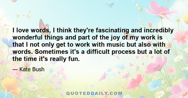 I love words, I think they're fascinating and incredibly wonderful things and part of the joy of my work is that I not only get to work with music but also with words. Sometimes it's a difficult process but a lot of the