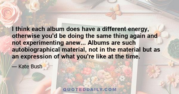 I think each album does have a different energy, otherwise you'd be doing the same thing again and not experimenting anew... Albums are such autobiographical material, not in the material but as an expression of what