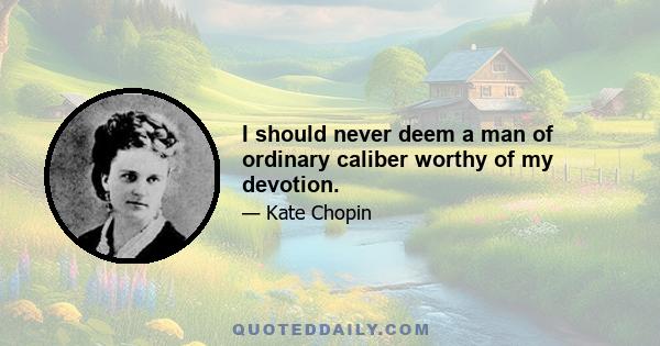 I should never deem a man of ordinary caliber worthy of my devotion.
