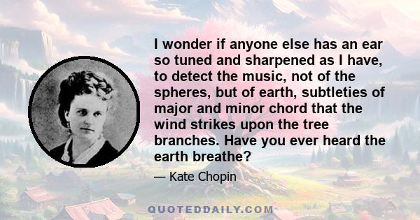 I wonder if anyone else has an ear so tuned and sharpened as I have, to detect the music, not of the spheres, but of earth, subtleties of major and minor chord that the wind strikes upon the tree branches. Have you ever