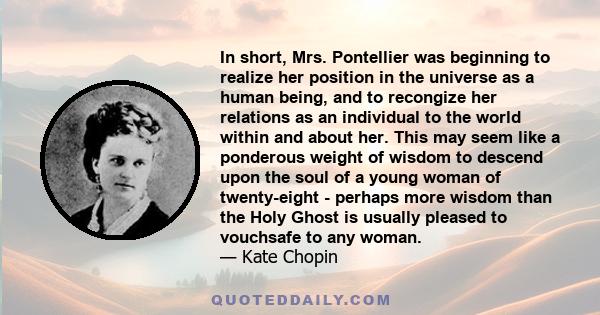 In short, Mrs. Pontellier was beginning to realize her position in the universe as a human being, and to recongize her relations as an individual to the world within and about her. This may seem like a ponderous weight