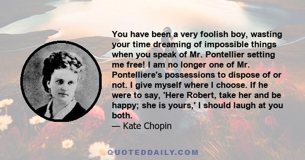 You have been a very foolish boy, wasting your time dreaming of impossible things when you speak of Mr. Pontellier setting me free! I am no longer one of Mr. Pontelliere's possessions to dispose of or not. I give myself