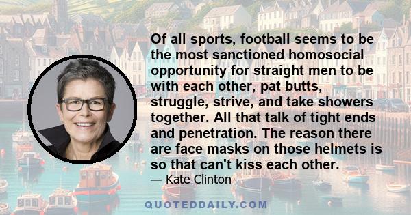Of all sports, football seems to be the most sanctioned homosocial opportunity for straight men to be with each other, pat butts, struggle, strive, and take showers together. All that talk of tight ends and penetration.