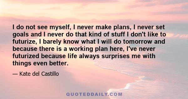 I do not see myself, I never make plans, I never set goals and I never do that kind of stuff I don't like to futurize, I barely know what I will do tomorrow and because there is a working plan here, I've never futurized