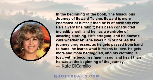 In the beginning of the book, The Miraculous Journey of Edward Tulane, Edward is more enamored of himself than he is of anybody else. He's a very fine rabbit; he's been constructed incredibly well, and he has a wardrobe