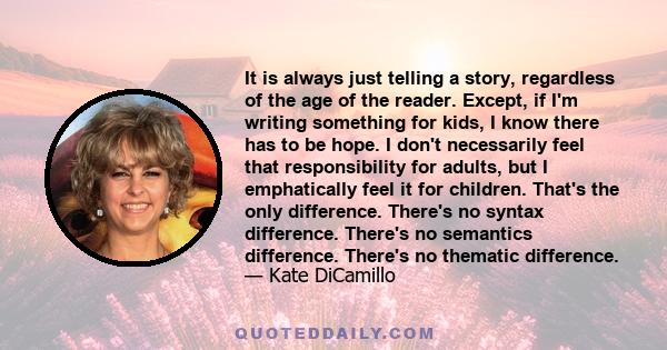 It is always just telling a story, regardless of the age of the reader. Except, if I'm writing something for kids, I know there has to be hope. I don't necessarily feel that responsibility for adults, but I emphatically