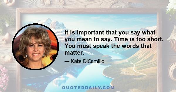 It is important that you say what you mean to say. Time is too short. You must speak the words that matter.