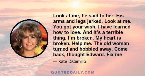 Look at me, he said to her. His arms and legs jerked. Look at me. You got your wish. I have learned how to love. And it’s a terrible thing. I’m broken. My heart is broken. Help me. The old woman turned and hobbled away.