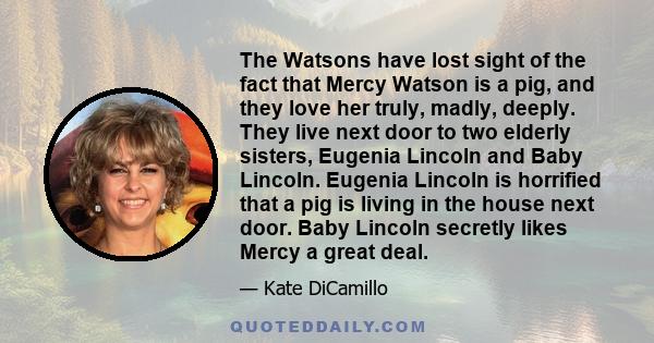 The Watsons have lost sight of the fact that Mercy Watson is a pig, and they love her truly, madly, deeply. They live next door to two elderly sisters, Eugenia Lincoln and Baby Lincoln. Eugenia Lincoln is horrified that