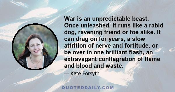 War is an unpredictable beast. Once unleashed, it runs like a rabid dog, ravening friend or foe alike. It can drag on for years, a slow attrition of nerve and fortitude, or be over in one brilliant flash, an extravagant