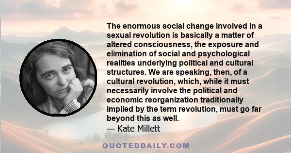 The enormous social change involved in a sexual revolution is basically a matter of altered consciousness, the exposure and elimination of social and psychological realities underlying political and cultural structures.