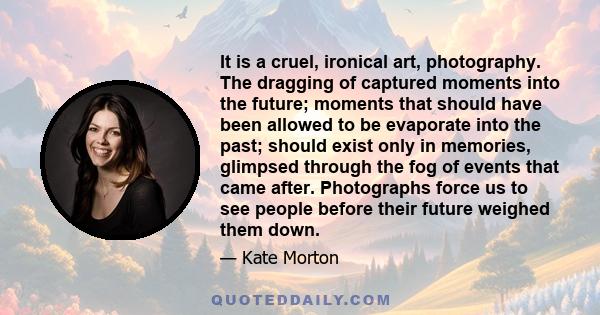It is a cruel, ironical art, photography. The dragging of captured moments into the future; moments that should have been allowed to be evaporate into the past; should exist only in memories, glimpsed through the fog of