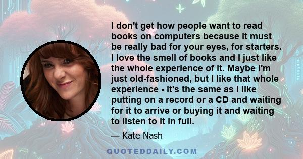 I don't get how people want to read books on computers because it must be really bad for your eyes, for starters. I love the smell of books and I just like the whole experience of it. Maybe I'm just old-fashioned, but I