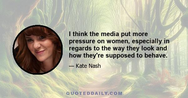 I think the media put more pressure on women, especially in regards to the way they look and how they're supposed to behave.