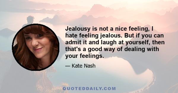 Jealousy is not a nice feeling, I hate feeling jealous. But if you can admit it and laugh at yourself, then that's a good way of dealing with your feelings.
