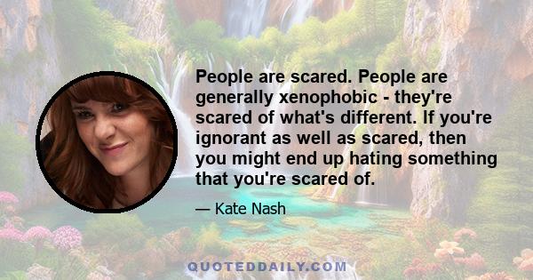 People are scared. People are generally xenophobic - they're scared of what's different. If you're ignorant as well as scared, then you might end up hating something that you're scared of.