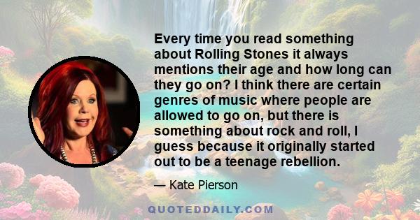 Every time you read something about Rolling Stones it always mentions their age and how long can they go on? I think there are certain genres of music where people are allowed to go on, but there is something about rock
