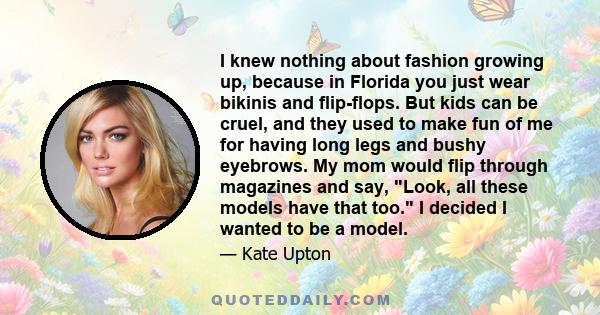 I knew nothing about fashion growing up, because in Florida you just wear bikinis and flip-flops. But kids can be cruel, and they used to make fun of me for having long legs and bushy eyebrows. My mom would flip through