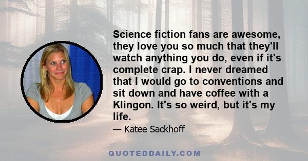 Science fiction fans are awesome, they love you so much that they'll watch anything you do, even if it's complete crap. I never dreamed that I would go to conventions and sit down and have coffee with a Klingon. It's so