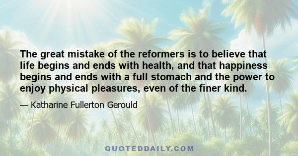 The great mistake of the reformers is to believe that life begins and ends with health, and that happiness begins and ends with a full stomach and the power to enjoy physical pleasures, even of the finer kind.
