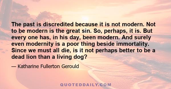 The past is discredited because it is not modern. Not to be modern is the great sin. So, perhaps, it is. But every one has, in his day, been modern. And surely even modernity is a poor thing beside immortality. Since we