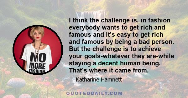 I think the challenge is, in fashion everybody wants to get rich and famous and it's easy to get rich and famous by being a bad person. But the challenge is to achieve your goals-whatever they are-while staying a decent